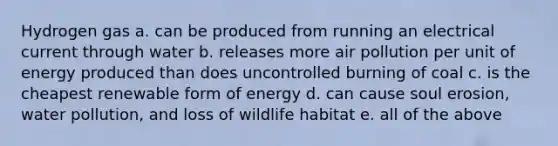 Hydrogen gas a. can be produced from running an electrical current through water b. releases more air pollution per unit of energy produced than does uncontrolled burning of coal c. is the cheapest renewable form of energy d. can cause soul erosion, water pollution, and loss of wildlife habitat e. all of the above