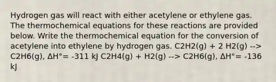 Hydrogen gas will react with either acetylene or ethylene gas. The thermochemical equations for these reactions are provided below. Write the thermochemical equation for the conversion of acetylene into ethylene by hydrogen gas. C2H2(g) + 2 H2(g) --> C2H6(g), ΔH°= -311 kJ C2H4(g) + H2(g) --> C2H6(g), ΔH°= -136 kJ