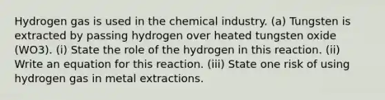 Hydrogen gas is used in the chemical industry. (a) Tungsten is extracted by passing hydrogen over heated tungsten oxide (WO3). (i) State the role of the hydrogen in this reaction. (ii) Write an equation for this reaction. (iii) State one risk of using hydrogen gas in metal extractions.