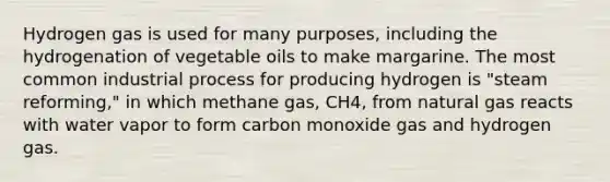 Hydrogen gas is used for many purposes, including the hydrogenation of vegetable oils to make margarine. The most common industrial process for producing hydrogen is "steam reforming," in which methane gas, CH4, from natural gas reacts with water vapor to form carbon monoxide gas and hydrogen gas.