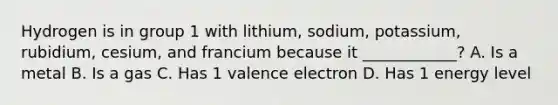 Hydrogen is in group 1 with lithium, sodium, potassium, rubidium, cesium, and francium because it ____________? A. Is a metal B. Is a gas C. Has 1 valence electron D. Has 1 energy level