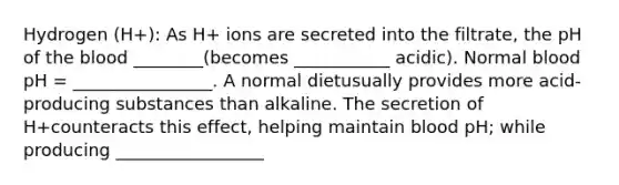 Hydrogen (H+): As H+ ions are secreted into the filtrate, the pH of the blood ________(becomes ___________ acidic). Normal blood pH = ________________. A normal dietusually provides more acid-producing substances than alkaline. The secretion of H+counteracts this effect, helping maintain blood pH; while producing _________________