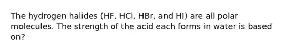 The hydrogen halides (HF, HCl, HBr, and HI) are all polar molecules. The strength of the acid each forms in water is based on?