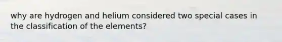 why are hydrogen and helium considered two special cases in the classification of the elements?