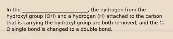 In the ___________________________, the hydrogen from the hydroxyl group (OH) and a hydrogen (H) attached to the carbon that is carrying the hydroxyl group are both removed, and the C-O single bond is changed to a double bond.