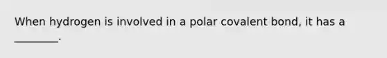 When hydrogen is involved in a polar covalent bond, it has a ________.