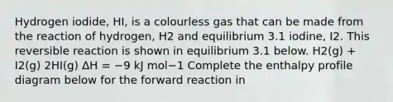 Hydrogen iodide, HI, is a colourless gas that can be made from the reaction of hydrogen, H2 and equilibrium 3.1 iodine, I2. This reversible reaction is shown in equilibrium 3.1 below. H2(g) + I2(g) 2HI(g) ΔH = −9 kJ mol−1 Complete the enthalpy profile diagram below for the forward reaction in