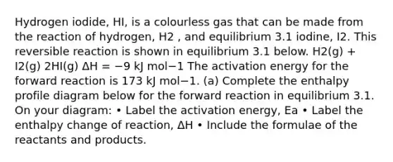 Hydrogen iodide, HI, is a colourless gas that can be made from the reaction of hydrogen, H2 , and equilibrium 3.1 iodine, I2. This reversible reaction is shown in equilibrium 3.1 below. H2(g) + I2(g) 2HI(g) ΔH = −9 kJ mol−1 The activation energy for the forward reaction is 173 kJ mol−1. (a) Complete the enthalpy profile diagram below for the forward reaction in equilibrium 3.1. On your diagram: • Label the activation energy, Ea • Label the enthalpy change of reaction, ΔH • Include the formulae of the reactants and products.