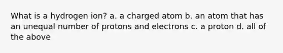 What is a hydrogen ion? a. a charged atom b. an atom that has an unequal number of protons and electrons c. a proton d. all of the above