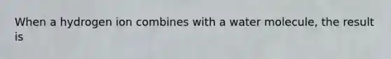 When a hydrogen ion combines with a water molecule, the result is
