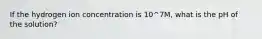 If the hydrogen ion concentration is 10^7M, what is the pH of the solution?