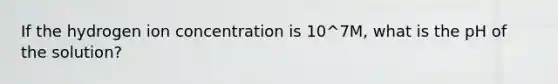 If the hydrogen ion concentration is 10^7M, what is the pH of the solution?