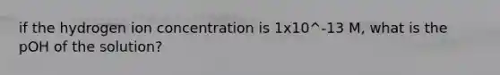 if the hydrogen ion concentration is 1x10^-13 M, what is the pOH of the solution?