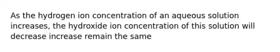 As the hydrogen ion concentration of an aqueous solution increases, the hydroxide ion concentration of this solution will decrease increase remain the same