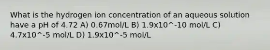 What is the hydrogen ion concentration of an aqueous solution have a pH of 4.72 A) 0.67mol/L B) 1.9x10^-10 mol/L C) 4.7x10^-5 mol/L D) 1.9x10^-5 mol/L