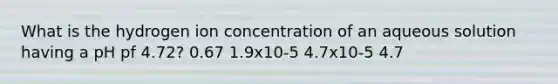 What is the hydrogen ion concentration of an aqueous solution having a pH pf 4.72? 0.67 1.9x10-5 4.7x10-5 4.7