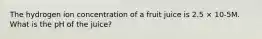 The hydrogen ion concentration of a fruit juice is 2.5 × 10-5M. What is the pH of the juice?