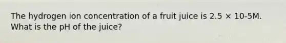 The hydrogen ion concentration of a fruit juice is 2.5 × 10-5M. What is the pH of the juice?