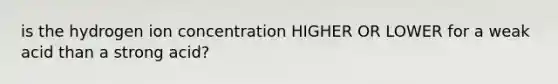 is the hydrogen ion concentration HIGHER OR LOWER for a weak acid than a strong acid?