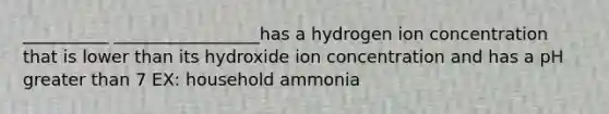 __________ _________________has a hydrogen ion concentration that is lower than its hydroxide ion concentration and has a pH greater than 7 EX: household ammonia