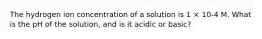 The hydrogen ion concentration of a solution is 1 × 10-4 M. What is the pH of the solution, and is it acidic or basic?