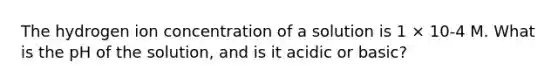 The hydrogen ion concentration of a solution is 1 × 10-4 M. What is the pH of the solution, and is it acidic or basic?