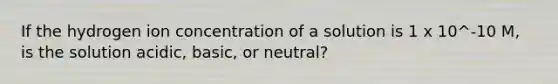 If the hydrogen ion concentration of a solution is 1 x 10^-10 M, is the solution acidic, basic, or neutral?