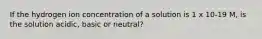 If the hydrogen ion concentration of a solution is 1 x 10-19 M, is the solution acidic, basic or neutral?