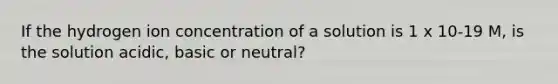 If the hydrogen ion concentration of a solution is 1 x 10-19 M, is the solution acidic, basic or neutral?