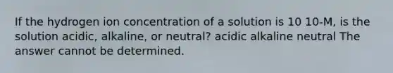 If the hydrogen ion concentration of a solution is 10 10-M, is the solution acidic, alkaline, or neutral? acidic alkaline neutral The answer cannot be determined.