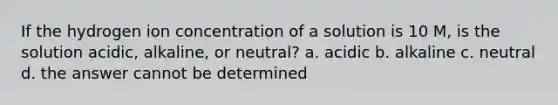 If the hydrogen ion concentration of a solution is 10 M, is the solution acidic, alkaline, or neutral? a. acidic b. alkaline c. neutral d. the answer cannot be determined