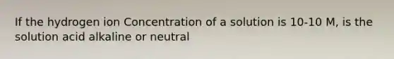 If the hydrogen ion Concentration of a solution is 10-10 M, is the solution acid alkaline or neutral