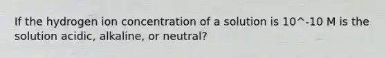 If the hydrogen ion concentration of a solution is 10^-10 M is the solution acidic, alkaline, or neutral?