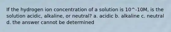 If the hydrogen ion concentration of a solution is 10^-10M, is the solution acidic, alkaline, or neutral? a. acidic b. alkaline c. neutral d. the answer cannot be determined