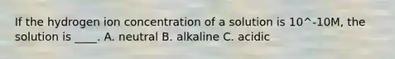 If the hydrogen ion concentration of a solution is 10^-10M, the solution is ____. A. neutral B. alkaline C. acidic