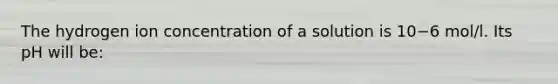 The hydrogen ion concentration of a solution is 10−6 mol/l. Its pH will be: