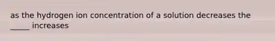 as the hydrogen ion concentration of a solution decreases the _____ increases