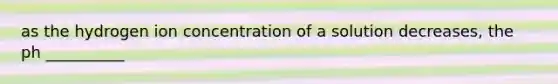 as the hydrogen ion concentration of a solution decreases, the ph __________