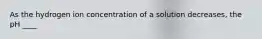 As the hydrogen ion concentration of a solution decreases, the pH ____