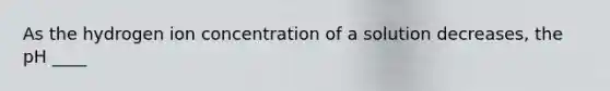 As the hydrogen ion concentration of a solution decreases, the pH ____