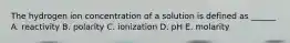 The hydrogen ion concentration of a solution is defined as ______ A. reactivity B. polarity C. ionization D. pH E. molarity