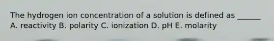 The hydrogen ion concentration of a solution is defined as ______ A. reactivity B. polarity C. ionization D. pH E. molarity