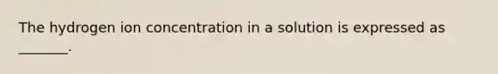 The hydrogen ion concentration in a solution is expressed as _______.