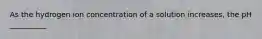 As the hydrogen ion concentration of a solution increases, the pH __________