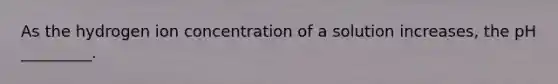 As the hydrogen ion concentration of a solution increases, the pH _________.