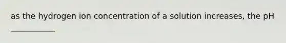 as the hydrogen ion concentration of a solution increases, the pH ___________