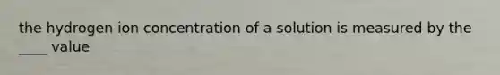 the hydrogen ion concentration of a solution is measured by the ____ value