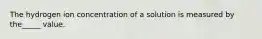 The hydrogen ion concentration of a solution is measured by the_____ value.