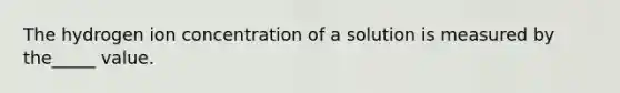 The hydrogen ion concentration of a solution is measured by the_____ value.