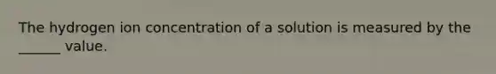 The hydrogen ion concentration of a solution is measured by the ______ value.